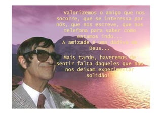Valorizemos o amigo que nos
socorre, que se interessa por
nós, que nos escreve, que nos
  telefona para saber como
       estamos indo...
  A amizade é uma dádiva de
           Deus...
           Deus...
  Mais tarde, haveremos de
sentir falta daqueles que não
   nos deixam experimentar
          solidão!”
 