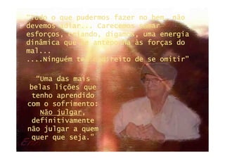 “Tudo o que pudermos fazer no bem, não
devemos adiar... Carecemos somar
esforços, criando, digamos, uma energia
dinâmica que se anteponha às forças do
mal...
....Ninguém tem o direito de se omitir”

  “Uma das mais
belas lições que
 tenho aprendido
com o sofrimento:
   Não julgar,
       julgar,
 definitivamente
não julgar a quem
 quer que seja.”
 