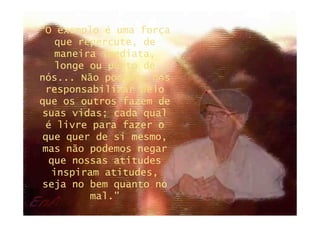 “O exemplo é uma força
  que repercute, de
  maneira imediata,
  longe ou perto de
nós... Não podemos nos
 responsabilizar pelo
que os outros fazem de
suas vidas; cada qual
 é livre para fazer o
que quer de si mesmo,
mas não podemos negar
 que nossas atitudes
  inspiram atitudes,
seja no bem quanto no
        mal.”
 