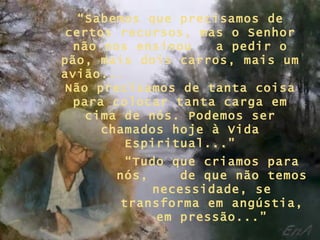 “Sabemos que precisamos de
certos recursos, mas o Senhor
 não nos ensinou    a pedir o
pão, mais dois carros, mais um
avião...
Não precisamos de tanta coisa
 para colocar tanta carga em
   cima de nós. Podemos ser
     chamados hoje à Vida
         Espiritual...”
        “Tudo que criamos para
       nós,     de que não temos
            necessidade, se
        transforma em angústia,
            em pressão...”
 