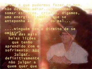 “Tudo o que pudermos fazer no bem,
não devemos adiar... Carecemos
somar esforços, criando, digamos,
uma energia dinâmica que se
anteponha às forças do mal...

....Ninguém tem o direito de se
omitir”
 “Uma das mais
 belas lições
   que tenho
aprendido com o
sofrimento: Não
    julgar,
definitivamente
 não julgar a
 quem quer que
 