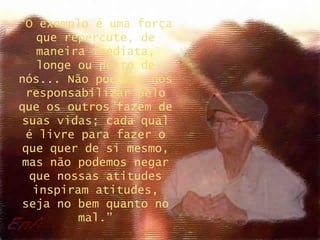 “O exemplo é uma força
   que repercute, de
   maneira imediata,
   longe ou perto de
nós... Não podemos nos
 responsabilizar pelo
que os outros fazem de
suas vidas; cada qual
 é livre para fazer o
que quer de si mesmo,
mas não podemos negar
  que nossas atitudes
  inspiram atitudes,
seja no bem quanto no
         mal.”
 