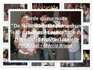 “Tarde quase noite Tarde quase dia Visão das ilhas do outro lado da baía ”.Pôr do sol - Márcio Braga‘’De nada adianta viver em um conto de fadas...’’Realidade - Max Lopes“Liberdade de pensar, de agir e sonhar”.Liberdade - NayraGabrielle