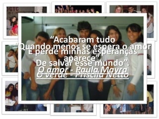 “Acabaram tudoE perde minhas esperançasDe salvar esse mundo”.O verde - Priscila Netto“Quando menos se espera o amor aparece”.O amor - Paula Mayra
