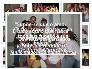“Supõe-se que o amorÉ tudo aquilo que nasce como uma flor”.Rafael Machado‘’A flor sempre ostentava toda sua função e sua beleza’’.Desflora - Maria Laís“Os meus pés cansadosjá não sabem onde ir.”.Tenho medo! - Samanta Morais