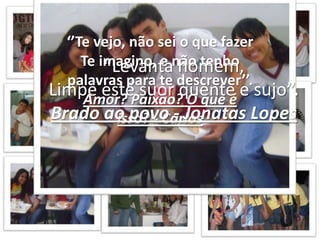 ‘’Te vejo, não sei o que fazerTe imagino, e não tenho palavras para te descrever’’.Amor? Paixão? O que é isso? - Carlos“Levanta homem,Limpe este suor quente e sujo”.Brado ao povo - Jonatas Lopes