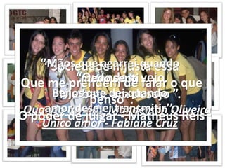 ‘’Mãos que agarrei quando medo sentiBeijos que dei quando amor desejei transmitir’’.Único amor - Fabiane Cruz‘’Sociedade Injusta essa Que me prendem de falar o que penso’’.O poder de julgar - Matheus Reis“Quando a vejo Me bate um desejo ”.Quando a vejo - Manderson Oliveira