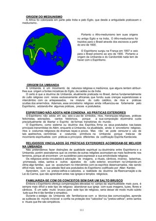 ORIGEM DO MEDIUNISMO
A Africa foi colonizada em parte pela India e pelo Egito, que desde a antiguidade praticavam o
mediunismo..
Portanto o Afro-mediunismo tem suas origens
no antigo Egito e na India. O Afro-mediunismo foi
trazidos para o Brasil através dos escravos a partir
do ano de 1600.
O Espiritismo surgiu na França em 1857 e veio
para o Brasil próximo ao ano de 1900. Portanto a
origem da Umbanda e do Candomblé nada tem de
haver com o Espiritismo.
ORIGEM DA UMBANDA
A Umbanda, é um movimento de natureza religiosa e mediúnica, que alguns tentam atribuir-
lhes sua origem a fontes iniciaticas do Egito, da cadéia ou da Índia.
O certo é que a doutrina de Umbanda, atualmente praticada no Brasil, deriva fundamentalmente
do culto religioso com raízes exclusivamente africanas, que fundiu suas crenças supersticiosas e
intercâmbio com os antepassados, na mistura do culto católico, de ritos e práticas
ocultas dos ameríndios. Ademais, esse sincretismo religioso ainda influenciou-se fortemente pelo
Espiritismo, adotando-lhe algumas práticas, preces e postulados.
ESPIRITISMO NÃO ADOTA NEM CONDENA AS PRÁTICAS EXTERIORES
O Espiritismo não adota em seu seio o uso de símbolos, ritos, hierarquias religiosas, práticas
feitichistas, adorações, cantos folcloricos, porque a sua composição doutrinária cuida
precipitualmente de libertar o Espírito de formas transitórias do mundo.
O Espiritismo, como sistema ou doutrina dos Espíritos, firma os seus postulados nas bases
principais transmitidas do Além, enquanto a Umbanda, na atualidade, ainda é sincretismo religioso,
ritos e costumes religiosos de diversas raças e povos. Mas não se pode censurar o uso de
tais apetrechos, cerimônias e costumes primitivos na Umbanda porque trata-se de
movimento espiritualista com práticas e princípios diferentes da codificação Espírita Kardecista.
RELIGIOSOS VINCULADOS ÀS PRÁTICAS EXTERIORES ACOMODAM-SE MELHOR
NA UMBANDA
Não pretendemos fazer distinções de qualidade espiritual ou doutrinária entre Espiritismo e a
Umbanda; porém assinalamos que os crentes de outras religiões acomodam-se mais facilmente nos
terreiros, porque ali encontram um sucedâneo para expressar a sua emotividade religiosa.
Os religiosos ainda vinculados à adoração de imagens, a rituais, cânticos, incenso, ladainhas,
promessas, velas, santos e outros aparatos do culto exterior, encontram na Umbanda um
clima algo familiar, que os acostumam no intercâmbio com os espíritos desencarnados, não sendo
difícil mais tarde, a sua adesão fácil aos postulados do Espiritismo codificado por Allan Kardec.
Aprendem, com os pretos-velhos e caboclos, a realidade da doutrina da Reencarnação e da
Lei do Carma, que não aprendiam antes nas igrejas e templos religiosos.
FAMILIARIZA-SE COM OS CONCEITOS SEM DAR UM SALTO BRUSCO
Embora o Espiritismo ofereça compensações elevadas no campo da espiritualidade mais pura, é
sempre mais difícil a este tipo de religioso abandonar sua igreja com suas imagens, luzes, flores e
cânticos. É um salto muito brusco para este tipo de religioso, seria deixar de modo muito súbito
tudo que lhe é tão familiar e simpático.
Durante o estágio da Umbanda ele familiariza-se com a técnica das comunicações, aprende
as sutilezas do mundo invisível e confia na proteção dos "caboclos" ou "pretos-velhos", entre santos
e rituais que lhe são simpáticos.
111
 