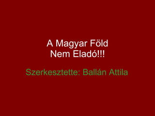 A Magyar Föld Nem Eladó!!! Szerkesztette: Ballán Attila 