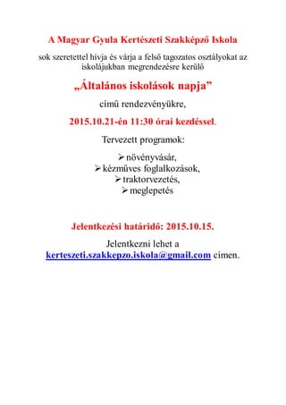 A Magyar Gyula Kertészeti Szakképző Iskola
sok szeretettel hívja és várja a felső tagozatos osztályokat az
iskolájukban megrendezésre kerülő
„Általános iskolások napja”
című rendezvényükre,
2015.10.21-én 11:30 órai kezdéssel.
Tervezett programok:
növényvásár,
kézműves foglalkozások,
traktorvezetés,
meglepetés
Jelentkezési határidő: 2015.10.15.
Jelentkezni lehet a
kerteszeti.szakkepzo.iskola@gmail.com címen.
 