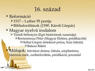 16. század 
• Reformáció 
1517 – Luther 95 pontja 
Bibliafordítások (1590. Károli Gáspár) 
• Magyar nyelvű irodalom 
Tinódi Sebestyén (Egri históriának summája) 
Bornemissza Péter (Magyar Elektra, prédikációk) 
Heltai Gáspár (értekező próza, Száz fabula) 
Balassi Bálint 
• Műfajok: hitvitázó dráma, fabula, széphistória, 
históriás ének, zsoltárfordítás, prédikáció, jeremiád 
 