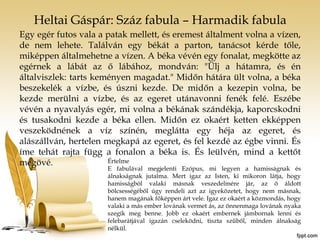 Heltai Gáspár: Száz fabula – Harmadik fabula 
Egy egér futos vala a patak mellett, és eremest általment volna a vízen, 
de nem lehete. Találván egy békát a parton, tanácsot kérde tőle, 
miképpen általmehetne a vízen. A béka vévén egy fonalat, megkötte az 
egérnek a lábát az ő lábához, mondván: "Ülj a hátamra, és én 
általviszlek: tarts keményen magadat." Midőn hátára ült volna, a béka 
beszekelék a vízbe, és úszni kezde. De midőn a kezepin volna, be 
kezde merülni a vízbe, és az egeret utánavonni fenék felé. Eszébe 
vévén a nyavalyás egér, mi volna a békának szándékja, kaporcskodni 
és tusakodni kezde a béka ellen. Midőn ez okaért ketten ekképpen 
veszeködnének a víz színén, meglátta egy héja az egeret, és 
alászállván, hertelen megkapá az egeret, és fel kezdé az égbe vinni. És 
íme tehát rajta függ a fonalon a béka is. És leülvén, mind a kettőt 
megövé. Értelme 
E fabulával megjelenti Ezópus, mi legyen a hamisságnak és 
álnakságnak jutalma. Mert igaz az Isten, ki mikoron látja, hogy 
hamisságból valaki másnak veszedelmére jár, az ő áldott 
bölcsességéből úgy rendeli azt az igyeközetet, hogy nem másnak, 
hanem magának főképpen árt vele. Igaz ez okaért a közmondás, hogy 
valaki a más ember lovának vermet ás, az önnenmaga lovának nyaka 
szegik meg benne. Jobb ez okaért embernek jámbornak lenni és 
felebarátjával igazán cseleködni, tiszta szűből, minden álnakság 
nélkül. 
 