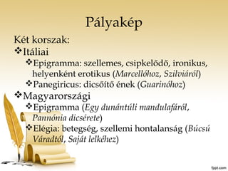 Pályakép 
Két korszak: 
Itáliai 
Epigramma: szellemes, csipkelődő, ironikus, 
helyenként erotikus (Marcellóhoz, Szilviáról) 
Panegiricus: dicsőítő ének (Guarinóhoz) 
Magyarországi 
Epigramma (Egy dunántúli mandulafáról, 
Pannónia dicsérete) 
Elégia: betegség, szellemi hontalanság (Búcsú 
Váradtól, Saját lelkéhez) 
