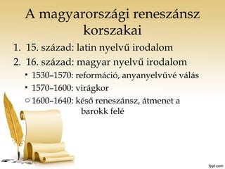 A magyarországi reneszánsz 
korszakai 
1. 15. század: latin nyelvű irodalom 
2. 16. század: magyar nyelvű irodalom 
• 1530–1570: reformáció, anyanyelvűvé válás 
• 1570–1600: virágkor 
o 1600–1640: késő reneszánsz, átmenet a 
barokk felé 
 