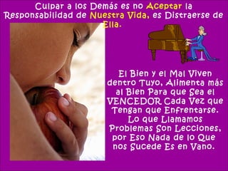 Culpar a los Demás es no Aceptar la
Responsabilidad de Nuestra Vida, es Distraerse de
                     Ella.




                          El Bien y el Mal Viven
                       dentro Tuyo, Alimenta más
                         al Bien Para que Sea el
                       VENCEDOR Cada Vez que
                        Tengan que Enfrentarse.
                            Lo que Llamamos
                       Problemas Son Lecciones,
                        por Eso Nada de lo Que
                        nos Sucede Es en Vano.
 