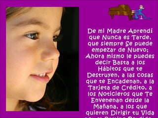 De mi Madre Aprendí
 que Nunca es Tarde,
que siempre Se puede
  empezar de Nuevo;
Ahora mismo le puedes
   decir Basta a los
    Hábitos que te
Destruyen, a las cosas
que te Encadenan, a la
 Tarjeta de Crédito, a
los Noticieros que Te
  Envenenan desde la
   Mañana, a los que
quieren Dirigir tu Vida
 