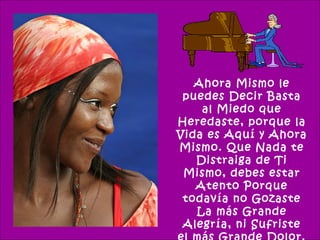 Ahora Mismo le
 puedes Decir Basta
    al Miedo que
Heredaste, porque la
Vida es Aquí y Ahora
Mismo. Que Nada te
   Distraiga de Ti
 Mismo, debes estar
   Atento Porque
 todavía no Gozaste
   La más Grande
 Alegría, ni Sufriste
 