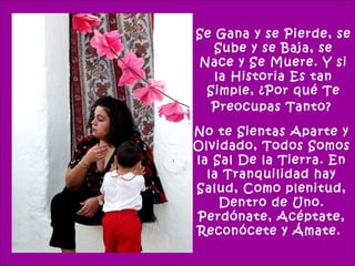 Se Gana y se Pierde, se
   Sube y se Baja, se
Nace y Se Muere. Y si
   la Historia Es tan
 Simple, ¿Por qué Te
  Preocupas Tanto?

No te Sientas Aparte y
Olvidado, Todos Somos
la Sal De la Tierra. En
  la Tranquilidad hay
Salud, Como plenitud,
    Dentro de Uno.
Perdónate, Acéptate,
Reconócete y Ámate.
 