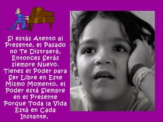 Si estás Atento al
Presente, el Pasado
  no Te Distraerá,
   Entonces Serás
   siempre Nuevo.
Tienes el Poder para
 Ser Libre en Este
Mismo Momento, el
Poder está Siempre
    en el Presente
Porque Toda la Vida
    Está en Cada
      Instante,
 