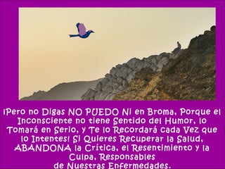 ¡Pero no Digas NO PUEDO Ni en Broma, Porque el
   Inconsciente no tiene Sentido del Humor, lo
 Tomará en Serio, y Te lo Recordará cada Vez que
    lo Intentes! Si Quieres Recuperar la Salud,
   ABANDONA la Crítica, el Resentimiento y la
                Culpa, Responsables
            de Nuestras Enfermedades.
 