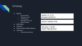 ● Brevity
○ No semicolons
○ Optional “return”
○ Variable types
○ Omit parens in a call
○ Default imports
● Null Safety
● Closures
● Most of other Kotlin features
● And more
○ Parameterized Strings
Groovy
def list = [1, 2, 3]
list.each { println it }
person?.address.?city
def name = ‘World’
println “Hello $name!”
 