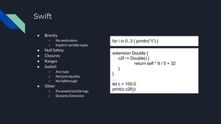 Swift
● Brevity
○ No semicolons
○ Implicit variable types
● Null Safety
● Closures
● Ranges
● Switch
○ Any type
○ Not just equality
○ No fallthrough
● Other
○ Parameterized Strings
○ Dynamic Extension
for i in 0..3 { println(“i”) }
extension Double {
c2f -> Double() {
return self * 9 / 5 + 32
}
}
…
let c = 100.0
print(c.c2f())
 