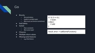 result, error := callSomeFunction()
Go
● Brevity
○ No semicolons
○ Implicit variable types
○ (But must use braces sometimes)
● Null Safety
● Switch
○ Non-constants
○ (But same type)
● Closures
● Multiple return values
● Missing some features
○ e.g. Inheritance
if i % 2 == 0 {
// even
} else {
// odd
}
 
