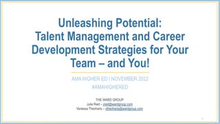 Unleashing Potential:
Talent Management and Career
Development Strategies for Your
Team – and You!
AMA HIGHER ED | NOVEMBER 2022
#AMAHIGHERED
1
THE WARD GROUP
Julie Ried – jried@wardgroup.com
Vanessa Theoharis – vtheoharis@wardgroup.com
 