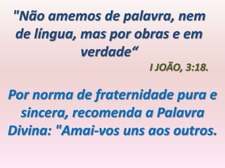 "Não amemos de palavra, nem
de língua, mas por obras e em
           verdade“
                      I JOÃO, 3:18.

Por norma de fraternidade pura e
  sincera, recomenda a Palavra
Divina: "Amai-vos uns aos outros.
 