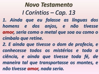 Novo Testamento
        I Coríntios – Cap. 13
1. Ainda que eu falasse as línguas dos
homens e dos anjos, e não tivesse
amor, seria como o metal que soa ou como o
címbalo que retine.
2. E ainda que tivesse o dom de profecia, e
conhecesse todos os mistérios e toda a
ciência, e ainda que tivesse toda fé, de
maneira tal que transportasse os montes, e
não tivesse amor, nada seria.
 