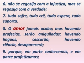 6. não se regozija com a injustiça, mas se
regozija com a verdade;
7. tudo sofre, tudo crê, tudo espera, tudo
suporta.
8. O amor jamais acaba; mas havendo
profecias, serão aniquiladas; havendo
línguas,        cessarão;     havendo
ciência, desaparecerá;
9. porque, em parte conhecemos, e em
parte profetizamos;
 