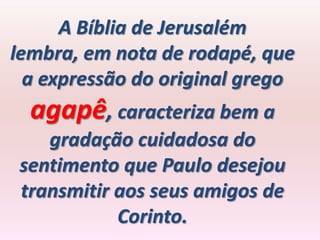 A Bíblia de Jerusalém
lembra, em nota de rodapé, que
  a expressão do original grego
  agapê, caracteriza bem a
    gradação cuidadosa do
 sentimento que Paulo desejou
 transmitir aos seus amigos de
            Corinto.
 