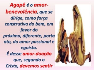 Agapê é o amor-
 benevolência, que se
    dirige, como força
 construtiva do bem, em
         favor do
próximo, diferente, porta
nto, do amor passional e
         egoísta.
  É desse amor-doação
     que, segundo o
 Cristo, devemos sentir
 