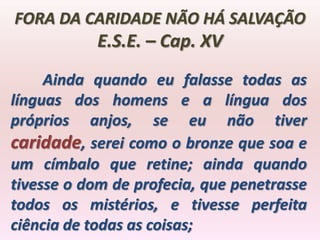 FORA DA CARIDADE NÃO HÁ SALVAÇÃO
           E.S.E. – Cap. XV
     Ainda quando eu falasse todas as
línguas dos homens e a língua dos
próprios anjos, se eu não tiver
caridade, serei como o bronze que soa e
um címbalo que retine; ainda quando
tivesse o dom de profecia, que penetrasse
todos os mistérios, e tivesse perfeita
ciência de todas as coisas;
 