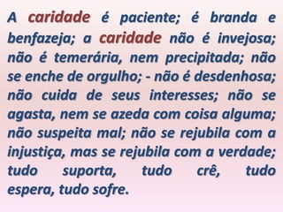 A caridade é paciente; é branda e
benfazeja; a caridade não é invejosa;
não é temerária, nem precipitada; não
se enche de orgulho; - não é desdenhosa;
não cuida de seus interesses; não se
agasta, nem se azeda com coisa alguma;
não suspeita mal; não se rejubila com a
injustiça, mas se rejubila com a verdade;
tudo     suporta,     tudo    crê,   tudo
espera, tudo sofre.
 