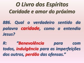 O Livro dos Espíritos
   Caridade e amor do próximo
886. Qual o verdadeiro sentido da
palavra caridade, como a entendia
Jesus?
R:     “Benevolência      para     com
todos, indulgência para as imperfeições
dos outros, perdão das ofensas.”
 