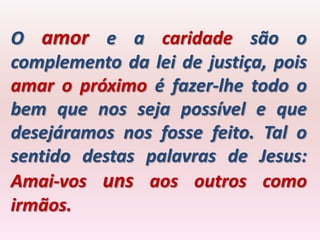 O amor e a caridade são o
complemento da lei de justiça, pois
amar o próximo é fazer-lhe todo o
bem que nos seja possível e que
desejáramos nos fosse feito. Tal o
sentido destas palavras de Jesus:
Amai-vos uns aos outros como
irmãos.
 