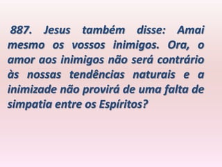 887. Jesus também disse: Amai
mesmo os vossos inimigos. Ora, o
amor aos inimigos não será contrário
às nossas tendências naturais e a
inimizade não provirá de uma falta de
simpatia entre os Espíritos?
 