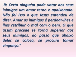R: Certo ninguém pode votar aos seus
inimigos um amor terno e apaixonado.
Não foi isso o que Jesus entendeu de
dizer. Amar os inimigos é perdoar-lhes e
lhes retribuir o mal com o bem. O que
assim procede se torna superior aos
seus inimigos, ao passo que abaixo
deles se coloca, se procura tomar
vingança.”
 
