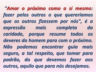 "Amar o próximo como a si mesmo:
fazer pelos outros o que quereríamos
que os outros fizessem por nós", é a
expressão      mais     completa    da
caridade, porque resume todos os
deveres do homem para com o próximo.
Não podemos encontrar guia mais
seguro, a tal respeito, que tomar para
padrão, do que devemos fazer aos
outros, aquilo que para nós desejamos.
 