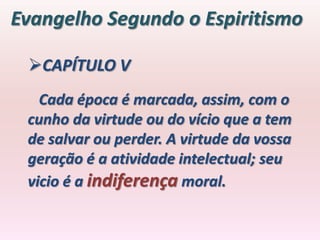 Evangelho Segundo o Espiritismo

 CAPÍTULO V
   Cada época é marcada, assim, com o
 cunho da virtude ou do vício que a tem
 de salvar ou perder. A virtude da vossa
 geração é a atividade intelectual; seu
 vicio é a indiferença moral.
 