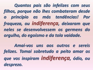 Quantos pais são infelizes com seus
filhos, porque não lhes combateram desde
o princípio as más tendências! Por
fraqueza, ou indiferença, deixaram que
neles se desenvolvessem os germens do
orgulho, do egoísmo e da tola vaidade.

      Amai-vos uns aos outros e sereis
felizes. Tomai sobretudo a peito amar os
que vos inspiram indiferença, ódio, ou
desprezo.
 