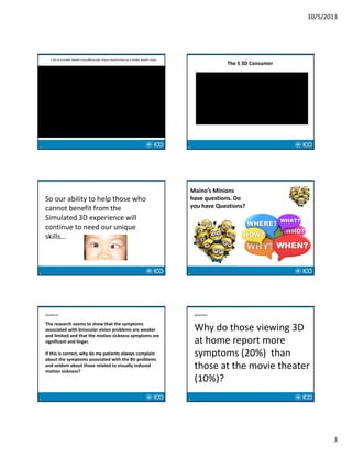 10/5/2013
3
13
S 3D as a Public Health Issue/Binocular Vision Dysfunction as a Public Health Issue
14
The S 3D Consumer
15
So our ability to help those who 
cannot benefit from the 
Simulated 3D experience will 
continue to need our unique 
skills…
16
Maino’s Minions 
have questions. Do 
you have Questions?
17
Questions
The research seems to show that the symptoms 
associated with binocular vision problems are weaker 
and limited and that the motion sickness symptoms are 
significant and linger.
If this is correct, why do my patients always complain 
about the symptoms associated with the BV problems 
and seldom about those related to visually induced 
motion sickness?
18
Questions
Why do those viewing 3D 
at home report more 
symptoms (20%)  than 
those at the movie theater 
(10%)?
 