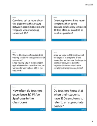10/5/2013
4
19
Questions
Could you tell us more about 
this disconnect that occurs 
between accommodation and 
vergence when watching 
simulated 3D?
20
Questions
Do young viewers have more 
symptoms than adults 
because adults view simulated 
3D less often or avoid 3D as 
much as possible?
21
Questions
Why is 36 minutes of simulated 3D 
viewing critical for the appearance of 
symptoms? 
Since viewing S3D in the classroom 
typically takes less time than this, do 
we have to worry about S3D in the 
classroom?
22
Questions
Since we know in S3D the image of 
the object is at the plane of the 
screen, but we perceive the image to 
be closer to us, does a psycho‐
cognitive dissonance add to the 
symptoms that some experience?
23
Questions
How often do teachers 
experience 3D Vision 
Syndrome in the 
classroom?
24
Questions
Do teachers know that 
when their students 
have S3D symptoms to 
refer to an appropriate 
doctor?
 