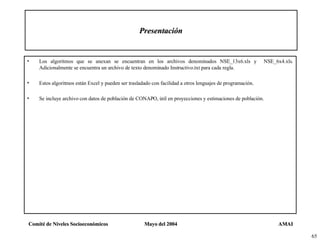 Presentación Los algoritmos que se anexan se encuentran en los archivos denominados NSE_13x6.xls y  NSE_6x4.xls. Adicionalmente se encuentra un archivo de texto denominado Instructivo.txt para cada regla. Estos algoritmos están Excel y pueden ser trasladado con facilidad a otros lenguajes de programación. Se incluye archivo con datos de población de CONAPO, útil en proyecciones y estimaciones de población. 