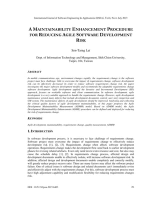 International Journal of Software Engineering & Applications (IJSEA), Vol.6, No.4, July 2015
DOI : 10.5121/ijsea.2015.6403 29
A MAINTAINABILITY ENHANCEMENT PROCEDURE
FOR REDUCING AGILE SOFTWARE DEVELOPMENT
RISK
Sen-Tarng Lai
Dept. of Information Technology and Management, Shih Chien University,
Taipei, 104, Taiwan
ABSTRACT
In mobile communications age, environment changes rapidly, the requirements change is the software
project must face challenge. Able to overcome the impact of requirements change, software development
risk can be effectively decreased. In order to reduce software requirements change risk, the paper
investigates the major software development models and recommends the adaptable requirements change
software development. Agile development applied the Iterative and Incremental Development (IID)
approach, focuses on workable software and client communication. In software development, agile
development is a very suitable approach to handle the requirements change. However, agile development
maintenance existed many defects that include development documents control, user story inspection and
CM system. The maintenance defects of agile development should be improved. Analysing and collecting
the critical quality factors of agile development maintainability, in this paper proposes the Agile
Development Maintainability Measurement (ADMM) model. Based on ADMM model, the Agile
Development Maintainability Enhancement (ADME) procedure can be defined and deployed for reducing
the risk of requirements change.
KEYWORDS
Agile development, maintainability, requirements change, quality measurement, ADMM
1. INTRODUCTION
In software development process, it is necessary to face challenge of requirements change.
Software project must overcome the impact of requirements change to effectively reduce
development risk [1], [2], [3]. Requirements change often affects software development
operations. Requirements change makes the development flow need back to earlier development
phases for revising related artefacts. It not only need invest extra resource and cost, but also may
cause the schedule delay [1], [2]. In requirements change process, affected design and
development documents unable to effectively isolate, will increase software development risk. In
addition, affected design and development documents unable completely and correctly modify,
will greatly reduce project success ratio. There are many factors may affect the software project
failure. One of critical issues is software design and related documents can‘t immediately revise
and effectively adjust with the requirements change. For this, software development process must
have high adjustment capability and modification flexibility for reducing requirements changes
risk.
 
