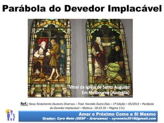 Parábola do Devedor Implacável
Amar o Próximo Como a Si Mesmo
Orador: Cyro Neto (SESF – Araruama) – cyroneto2018@gmail.com
Ref.: Novo Testamento (Autores Diversos – Trad. Haroldo Dutra Dias – 1ª Edição – 05/2013 – Parábola
do Devedor Implacável – Mateus.: 18:23-35 – Página 111)
 