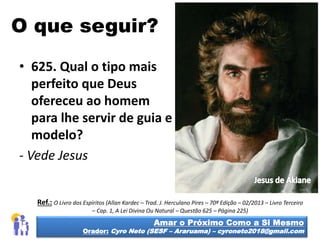 O que seguir?
• 625. Qual o tipo mais
perfeito que Deus
ofereceu ao homem
para lhe servir de guia e
modelo?
- Vede Jesus
Amar o Próximo Como a Si Mesmo
Orador: Cyro Neto (SESF – Araruama) – cyroneto2018@gmail.com
Ref.: O Livro dos Espíritos (Allan Kardec – Trad. J. Herculano Pires – 70ª Edição – 02/2013 – Livro Terceiro
– Cap. 1, A Lei Divina Ou Natural – Questão 625 – Página 225)
 