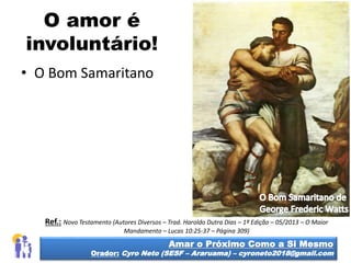 O amor é
involuntário!
• O Bom Samaritano
Amar o Próximo Como a Si Mesmo
Orador: Cyro Neto (SESF – Araruama) – cyroneto2018@gmail.com
Ref.: Novo Testamento (Autores Diversos – Trad. Haroldo Dutra Dias – 1ª Edição – 05/2013 – O Maior
Mandamento – Lucas 10:25-37 – Página 309)
 