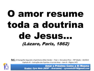 O amor resume
toda a doutrina
de Jesus...
(Lázaro, Paris, 1862)
Amar o Próximo Como a Si Mesmo
Orador: Cyro Neto (SESF – Araruama) – cyroneto2018@gmail.com
Ref.: O Evangelho Segundo o Espiritismo (Allan Kardec – Trad. J. Herculano Pires – 70ª Edição – 02/2013
Capítulo XI – Instruções dos Espíritos: A Lei de Amor – item 8 – Página 147)
 